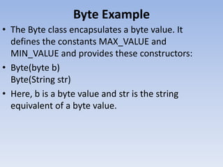 Byte Example
• The Byte class encapsulates a byte value. It
defines the constants MAX_VALUE and
MIN_VALUE and provides these constructors:
• Byte(byte b)
Byte(String str)
• Here, b is a byte value and str is the string
equivalent of a byte value.

 