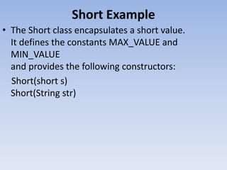 Short Example
• The Short class encapsulates a short value.
It defines the constants MAX_VALUE and
MIN_VALUE
and provides the following constructors:
Short(short s)
Short(String str)

 