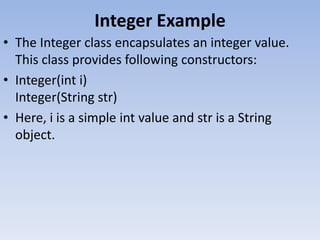 Integer Example
• The Integer class encapsulates an integer value.
This class provides following constructors:
• Integer(int i)
Integer(String str)
• Here, i is a simple int value and str is a String
object.

 