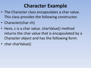 Character Example
• The Character class encapsulates a char value.
This class provides the following constructor.
• Character(char ch)
• Here, c is a char value. charValue() method
returns the char value that is encapsulated by a
Character object and has the following form:
• char charValue()

 