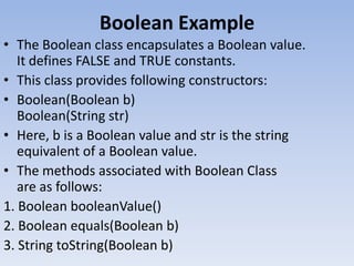 Boolean Example
• The Boolean class encapsulates a Boolean value.
It defines FALSE and TRUE constants.
• This class provides following constructors:
• Boolean(Boolean b)
Boolean(String str)
• Here, b is a Boolean value and str is the string
equivalent of a Boolean value.
• The methods associated with Boolean Class
are as follows:
1. Boolean booleanValue()
2. Boolean equals(Boolean b)
3. String toString(Boolean b)

 