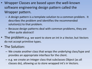 • Wrapper Classes are based upon the well-known
software engineering design pattern called the
Wrapper pattern.
– A design pattern is a template solution to a common problem. It
describes the problem and identifies the recommended
solution(s) to that problem.
– Because design patterns deal with common problems, they are
often quite abstract!

• The problem:e.g. we want to store an int in a Vector, but Vectors
do not accept primitive types.

• The Solution:
– We create another class that wraps the underlying class/type and
provides an appropriate interface for the client.
– e.g. we create an Integer class that subclasses Object (as all
classes do), allowing us to store wrapped int’s in Vectors.

 