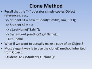 Clone Method
• Recall that the “=“ operator simply copies Object
references. e.g.,
>> Student s1 = new Student(“Smith”, Jim, 3.13);
>> Student s2 = s1;
>> s1.setName(“Sahil”);
>> System.out.println(s2.getName());
OP:- Sahil
• What if we want to actually make a copy of an Object?
• Most elegant way is to use the clone() method inherited
from Object.
Student s2 = (Student) s1.clone();

 