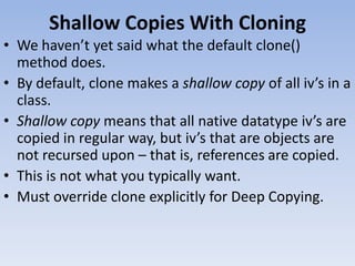 Shallow Copies With Cloning
• We haven’t yet said what the default clone()
method does.
• By default, clone makes a shallow copy of all iv’s in a
class.
• Shallow copy means that all native datatype iv’s are
copied in regular way, but iv’s that are objects are
not recursed upon – that is, references are copied.
• This is not what you typically want.
• Must override clone explicitly for Deep Copying.

 