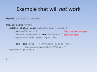 Example that will not work
import java.util.Vector;

public class MyApp {
public static void main(String[] args) {
int myValue = 2;
The compiler detects
Vector myVector = new Vector();
an error here
myVector.addElement(myValue);
for (int x=0; x < myVector.size(); x++) {
System.out.println(“Value: “ +
myVector.get(x));
}
}
}

 