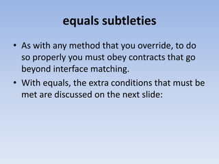 equals subtleties
• As with any method that you override, to do
so properly you must obey contracts that go
beyond interface matching.
• With equals, the extra conditions that must be
met are discussed on the next slide:

 