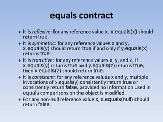 equals contract
It is reflexive: for any reference value x, x.equals(x) should
return true.
It is symmetric: for any reference values x and y,
x.equals(y) should return true if and only if y.equals(x)
returns true.
It is transitive: for any reference values x, y, and z, if
x.equals(y) returns true and y.equals(z) returns true,
then x.equals(z) should return true.
It is consistent: for any reference values x and y, multiple
invocations of x.equals(y) consistently return true or
consistently return false, provided no information used in
equals comparisons on the object is modified.
For any non-null reference value x, x.equals(null) should
return false.

 