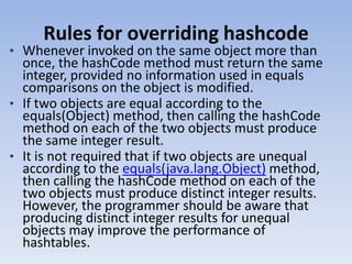 Rules for overriding hashcode

• Whenever invoked on the same object more than

once, the hashCode method must return the same
integer, provided no information used in equals
comparisons on the object is modified.
• If two objects are equal according to the
equals(Object) method, then calling the hashCode
method on each of the two objects must produce
the same integer result.
• It is not required that if two objects are unequal
according to the equals(java.lang.Object) method,
then calling the hashCode method on each of the
two objects must produce distinct integer results.
However, the programmer should be aware that
producing distinct integer results for unequal
objects may improve the performance of
hashtables.

 