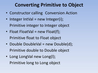 Converting Primitive to Object
• Constructor calling Conversion Action
• Integer IntVal = new Integer(i);
Primitive integer to Integer object
• Float FloatVal = new Float(f);
Primitive float to Float object
• Double DoubleVal = new Double(d);
Primitive double to Double object
• Long LongVal new Long(l);
Primitive long to Long object

 