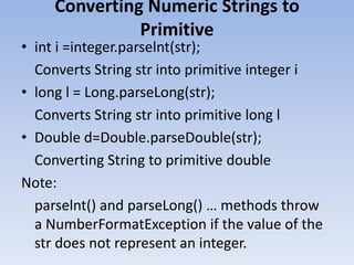 Converting Numeric Strings to
Primitive

• int i =integer.parselnt(str);
Converts String str into primitive integer i
• long l = Long.parseLong(str);
Converts String str into primitive long l
• Double d=Double.parseDouble(str);
Converting String to primitive double
Note:
parselnt() and parseLong() … methods throw
a NumberFormatException if the value of the
str does not represent an integer.

 