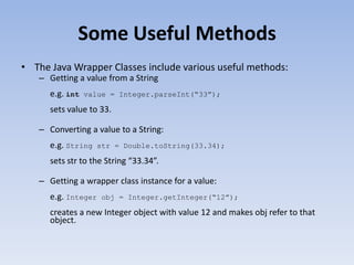 Some Useful Methods
• The Java Wrapper Classes include various useful methods:
– Getting a value from a String
e.g. int

value = Integer.parseInt(“33”);

sets value to 33.
– Converting a value to a String:

e.g. String

str = Double.toString(33.34);

sets str to the String “33.34”.
– Getting a wrapper class instance for a value:
e.g. Integer

obj = Integer.getInteger(“12”);

creates a new Integer object with value 12 and makes obj refer to that
object.

 