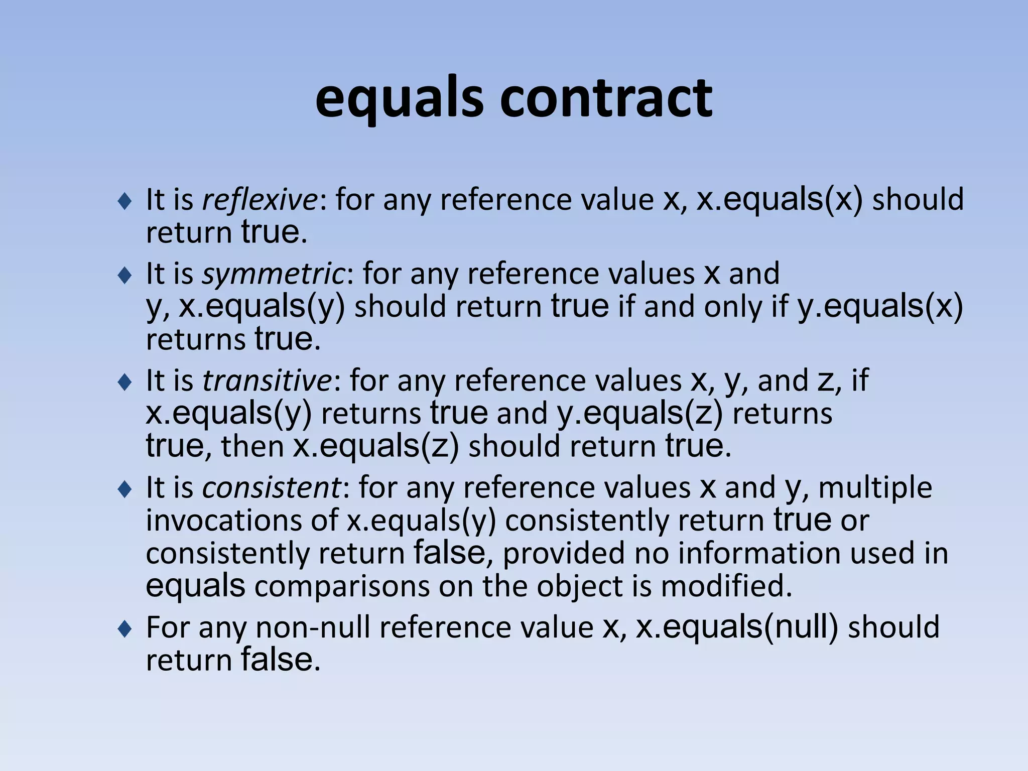 equals contract It is reflexive: for any reference value x, x.equals(x) should return true. It is symmetric: for any reference values x and y, x.equals(y) should return true if and only if y.equals(x) returns true. It is transitive: for any reference values x, y, and z, if x.equals(y) returns true and y.equals(z) returns true, then x.equals(z) should return true. It is consistent: for any reference values x and y, multiple invocations of x.equals(y) consistently return true or consistently return false, provided no information used in equals comparisons on the object is modified. For any non-null reference value x, x.equals(null) should return false. 