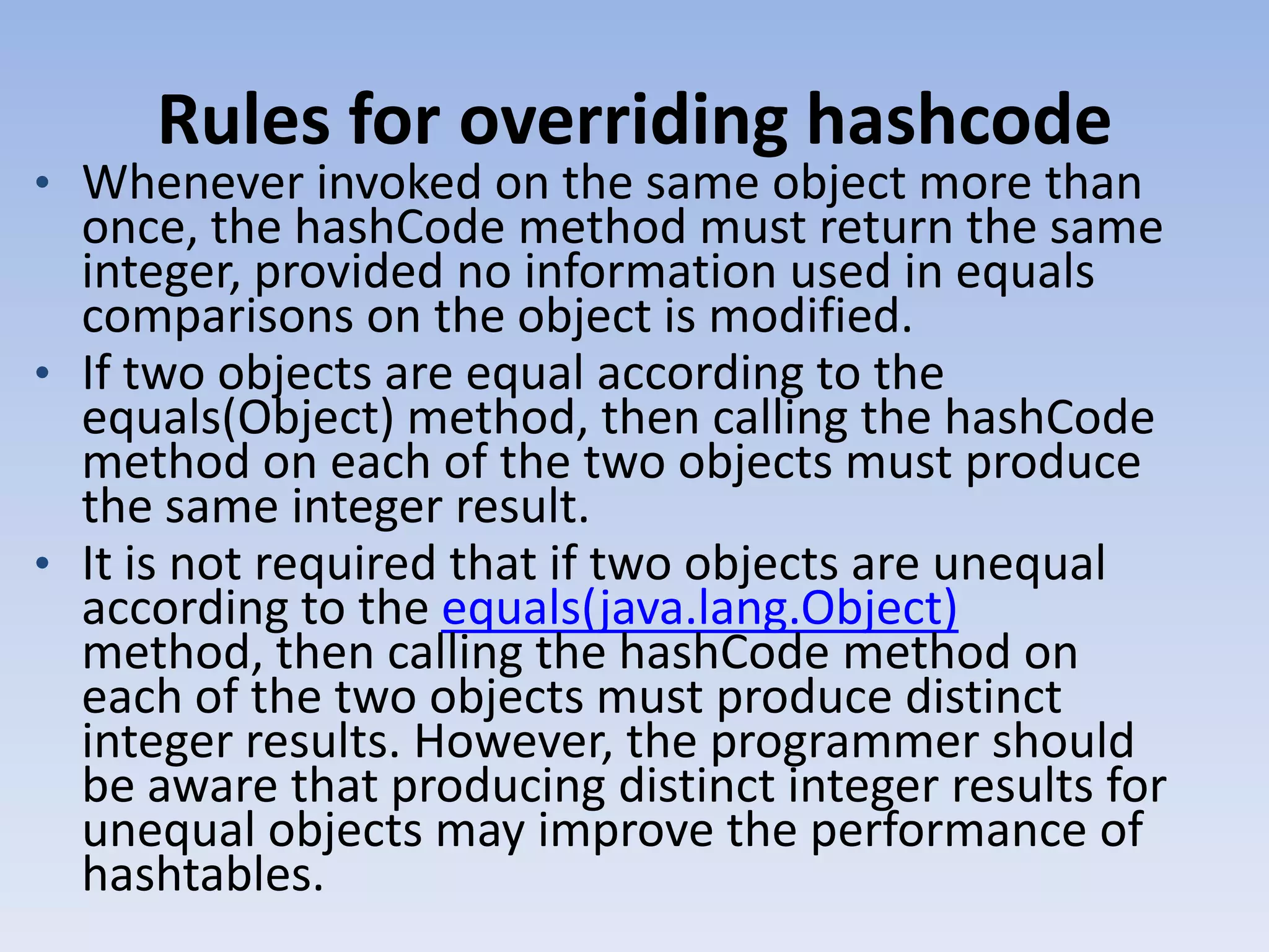 Rules for overriding hashcode • Whenever invoked on the same object more than once, the hashCode method must return the same integer, provided no information used in equals comparisons on the object is modified. • If two objects are equal according to the equals(Object) method, then calling the hashCode method on each of the two objects must produce the same integer result. • It is not required that if two objects are unequal according to the equals(java.lang.Object) method, then calling the hashCode method on each of the two objects must produce distinct integer results. However, the programmer should be aware that producing distinct integer results for unequal objects may improve the performance of hashtables. 