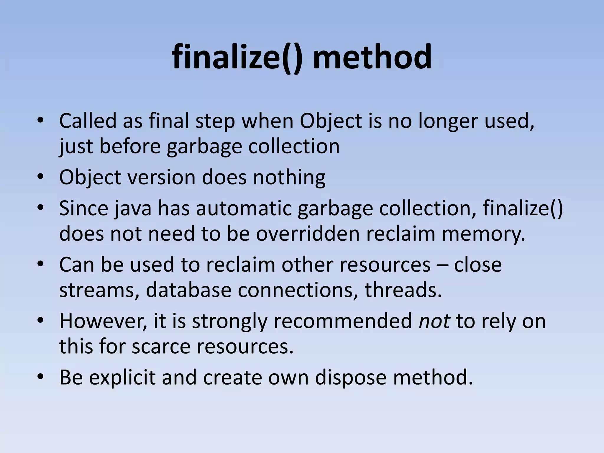 finalize() method • Called as final step when Object is no longer used, just before garbage collection • Object version does nothing • Since java has automatic garbage collection, finalize() does not need to be overridden reclaim memory. • Can be used to reclaim other resources – close streams, database connections, threads. • However, it is strongly recommended not to rely on this for scarce resources. • Be explicit and create own dispose method. 