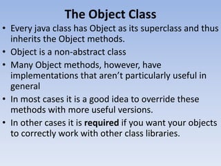 The Object Class
• Every java class has Object as its superclass and thus
inherits the Object methods.
• Object is a non-abstract class
• Many Object methods, however, have
implementations that aren’t particularly useful in
general
• In most cases it is a good idea to override these
methods with more useful versions.
• In other cases it is required if you want your objects
to correctly work with other class libraries.

 