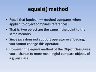 equals() method
• Recall that boolean == method compares when
applied to object compares references.
• That is, two object are the same if the point to the
same memory.
• Since java does not support operator overloading,
you cannot change this operator.
• However, the equals method of the Object class gives
you a chance to more meaningful compare objects of
a given class.

 