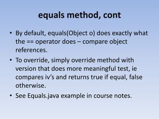 equals method, cont
• By default, equals(Object o) does exactly what
the == operator does – compare object
references.
• To override, simply override method with
version that does more meaningful test, ie
compares iv’s and returns true if equal, false
otherwise.
• See Equals.java example in course notes.

 