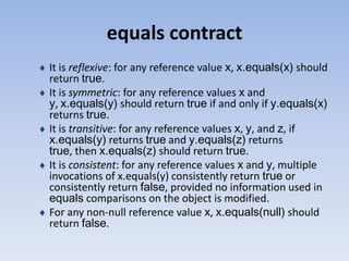 equals contract
It is reflexive: for any reference value x, x.equals(x) should
return true.
It is symmetric: for any reference values x and
y, x.equals(y) should return true if and only if y.equals(x)
returns true.
It is transitive: for any reference values x, y, and z, if
x.equals(y) returns true and y.equals(z) returns
true, then x.equals(z) should return true.
It is consistent: for any reference values x and y, multiple
invocations of x.equals(y) consistently return true or
consistently return false, provided no information used in
equals comparisons on the object is modified.
For any non-null reference value x, x.equals(null) should
return false.

 