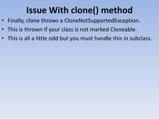 Issue With clone() method
• Finally, clone throws a CloneNotSupportedException.
• This is thrown if your class is not marked Cloneable.
• This is all a little odd but you must handle this in subclass.

 