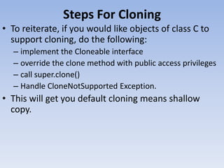 Steps For Cloning
• To reiterate, if you would like objects of class C to
support cloning, do the following:
– implement the Cloneable interface
– override the clone method with public access privileges
– call super.clone()
– Handle CloneNotSupported Exception.

• This will get you default cloning means shallow
copy.

 