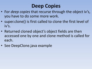 Deep Copies
• For deep copies that recurse through the object iv’s,
you have to do some more work.
• super.clone() is first called to clone the first level of
iv’s.
• Returned cloned object’s object fields are then
accessed one by one and clone method is called for
each.
• See DeepClone.java example

 