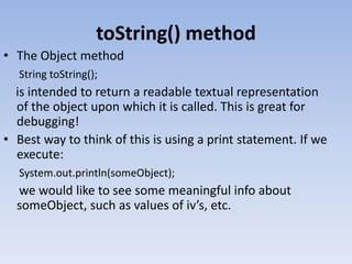 toString() method
• The Object method
String toString();

is intended to return a readable textual representation
of the object upon which it is called. This is great for
debugging!
• Best way to think of this is using a print statement. If we
execute:
System.out.println(someObject);

we would like to see some meaningful info about
someObject, such as values of iv’s, etc.

 