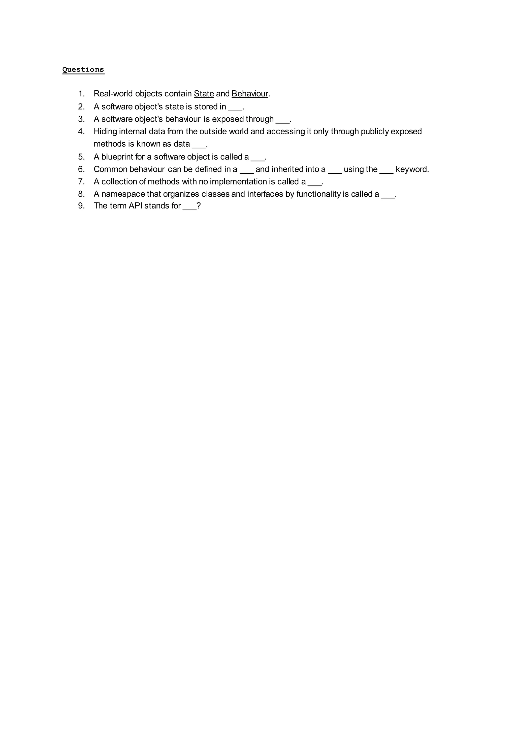 Questions 1. Real-world objects contain State and Behaviour. 2. A software object's state is stored in ___. 3. A software object's behaviour is exposed through ___. 4. Hiding internal data from the outside world and accessing it only through publicly exposed methods is known as data ___. 5. A blueprint for a software object is called a ___. 6. Common behaviour can be defined in a ___ and inherited into a ___ using the ___ keyword. 7. A collection of methods with no implementation is called a ___. 8. A namespace that organizes classes and interfaces by functionality is called a ___. 9. The term API stands for ___? 