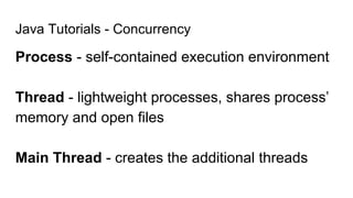 Java Tutorials - Concurrency
Process - self-contained execution environment
Thread - lightweight processes, shares process’
memory and open files
Main Thread - creates the additional threads
 