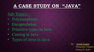 A CASE STUDY ON “JAVA”
By – Ayush Gupta
Himanshu Tripathi
Neeraj Kr Sahu
Sub Topics:–
• Polymorphism
• Encapsulation
• Primitive types in Java
• Casting in Java
• Types of error in Java
 