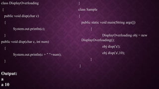 class DisplayOverloading
{
public void disp(char c)
{
System.out.println(c);
}
public void disp(char c, int num)
{
System.out.println(c + " "+num);
}
}
class Sample
{
public static void main(String args[])
{
DisplayOverloading obj = new
DisplayOverloading();
obj disp('a');
obj disp('a',10);
}
}
Output:
a
a 10
 