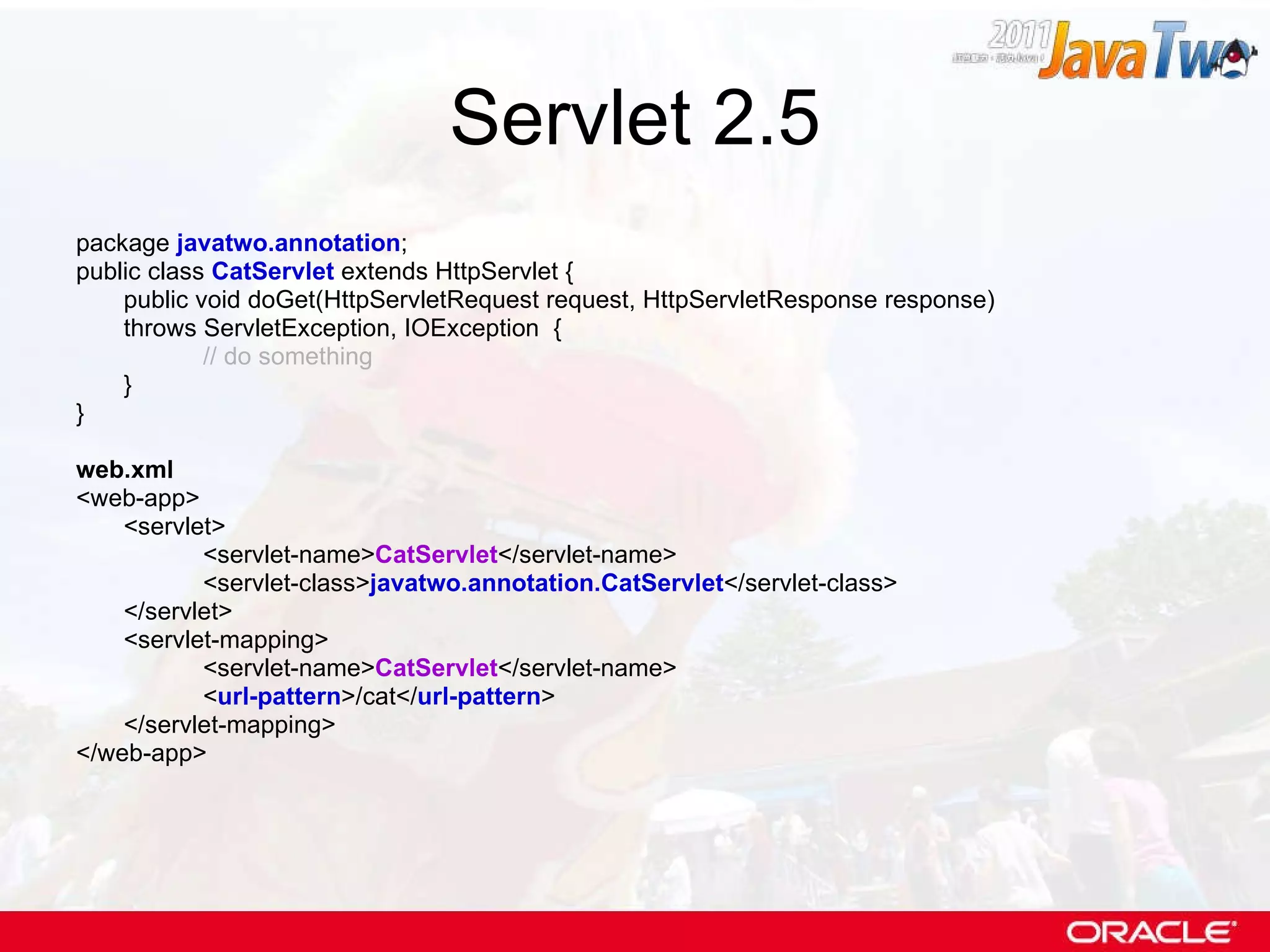 Servlet 2.5 package  javatwo.annotation ; public class  CatServlet  extends HttpServlet { public void doGet(HttpServletRequest request, HttpServletResponse response)  throws ServletException, IOException  { // do something } } web.xml <web-app> <servlet> <servlet-name> CatServlet </servlet-name> <servlet-class> javatwo.annotation.CatServlet </servlet-class> </servlet> <servlet-mapping> <servlet-name> CatServlet </servlet-name> < url-pattern >/cat</ url-pattern > </servlet-mapping> </web-app> 