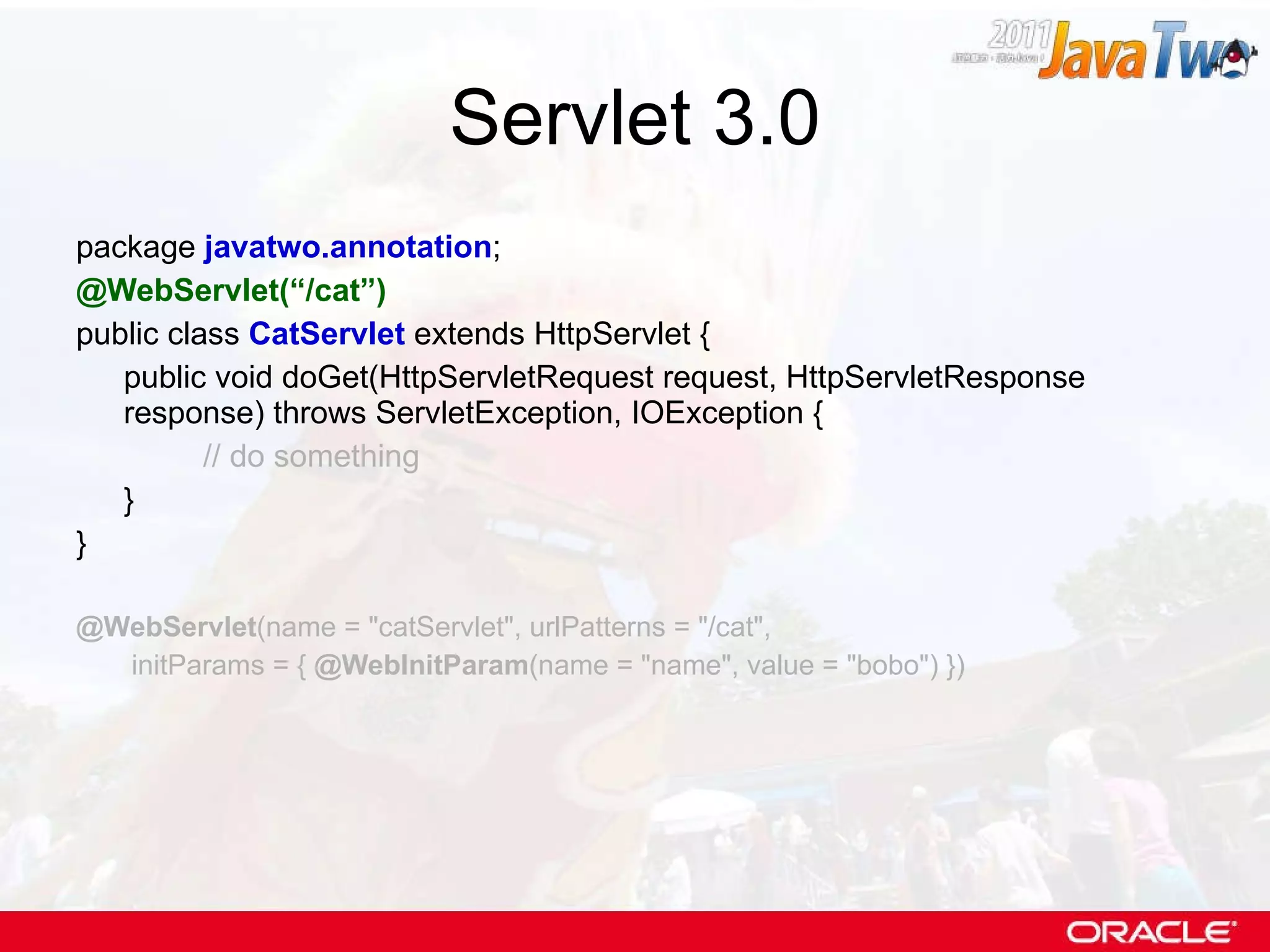 Servlet 3.0 package  javatwo.annotation ; @WebServlet(“/cat”) public class  CatServlet  extends HttpServlet { public void doGet(HttpServletRequest request, HttpServletResponse response) throws ServletException, IOException { // do something } } @WebServlet (name = &quot;catServlet&quot;, urlPatterns = &quot;/cat&quot;,   initParams = {  @WebInitParam (name = &quot;name&quot;, value = &quot;bobo&quot;) }) 