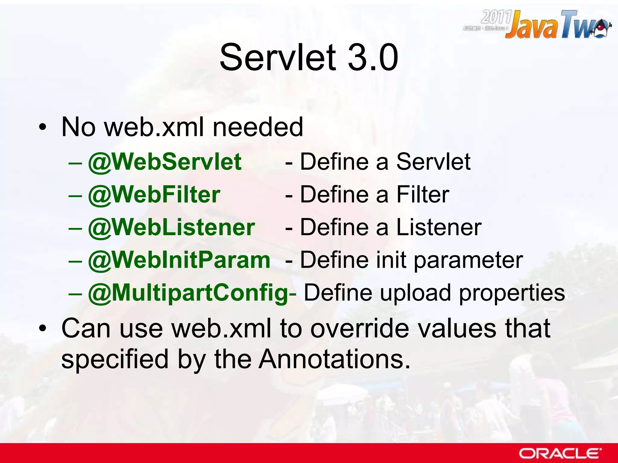 Servlet 3.0 No web.xml needed @WebServlet - Define a Servlet @WebFilter - Define a Filter @WebListener   - Define a Listener @WebInitParam - Define init parameter @MultipartConfig -  Define upload properties Can use web.xml to override values that specified by the Annotations. 