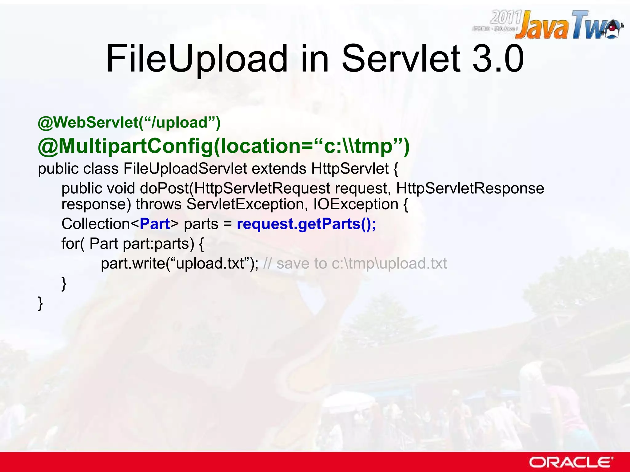 FileUpload in Servlet 3.0 @WebServlet(“/upload”) @MultipartConfig(location=“c:\\tmp”) public class FileUploadServlet extends HttpServlet { public void doPost(HttpServletRequest request, HttpServletResponse response) throws ServletException, IOException { Collection< Part > parts =  request.getParts(); for( Part part:parts) { part.write(“upload.txt”);  // save to c:\tmp\upload.txt } } 