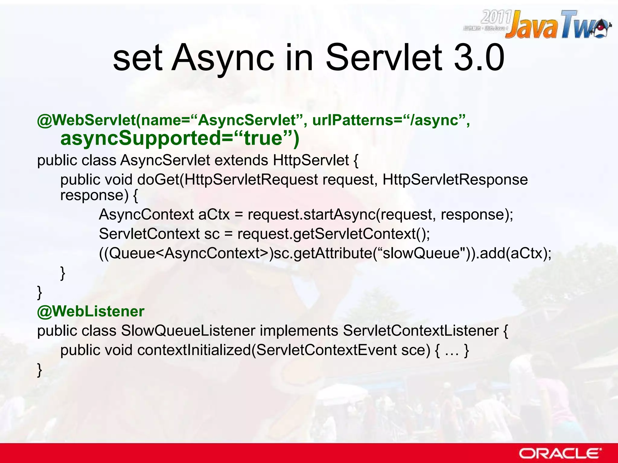 set Async in Servlet 3.0 @WebServlet(name=“AsyncServlet”, urlPatterns=“/async”,  asyncSupported=“true”) public class AsyncServlet extends HttpServlet { public void doGet(HttpServletRequest request, HttpServletResponse response) { AsyncContext aCtx = request.startAsync(request, response);  ServletContext sc = request.getServletContext(); ((Queue<AsyncContext>)sc.getAttribute(“slowQueue&quot;)).add(aCtx); } } @WebListener public class SlowQueueListener implements ServletContextListener { public void contextInitialized(ServletContextEvent sce) { … } } 