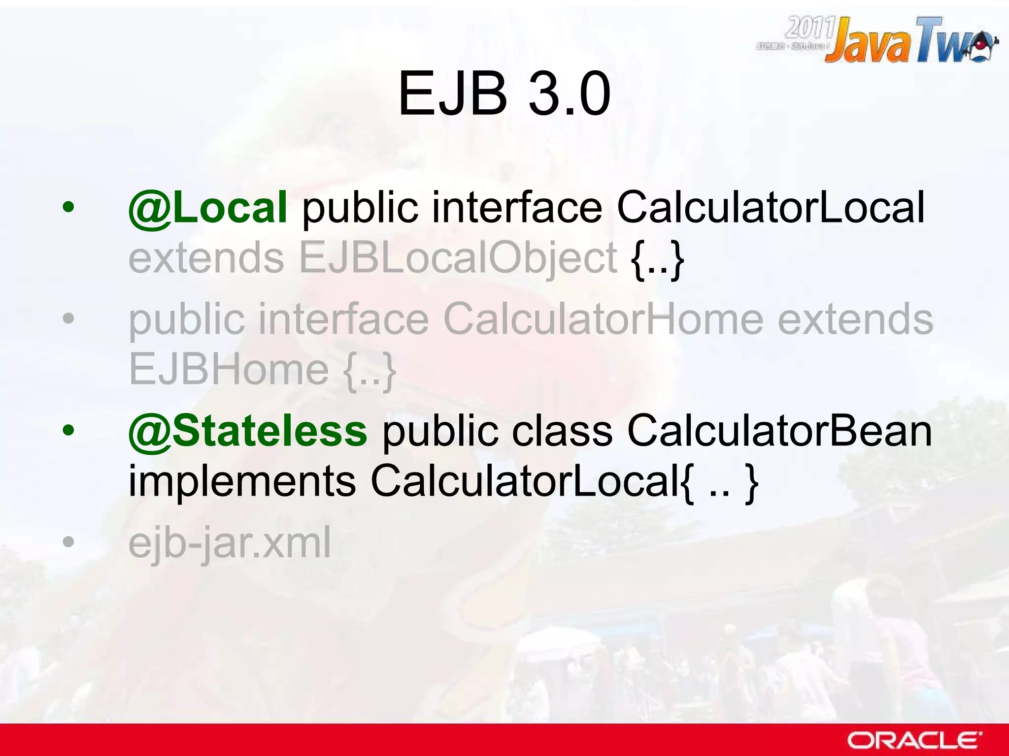 EJB 3.0 @Local  public interface CalculatorLocal  extends EJBLocalObject  {..} public interface CalculatorHome extends EJBHome {..} @Stateless  public class CalculatorBean implements CalculatorLocal{ .. } ejb-jar.xml 