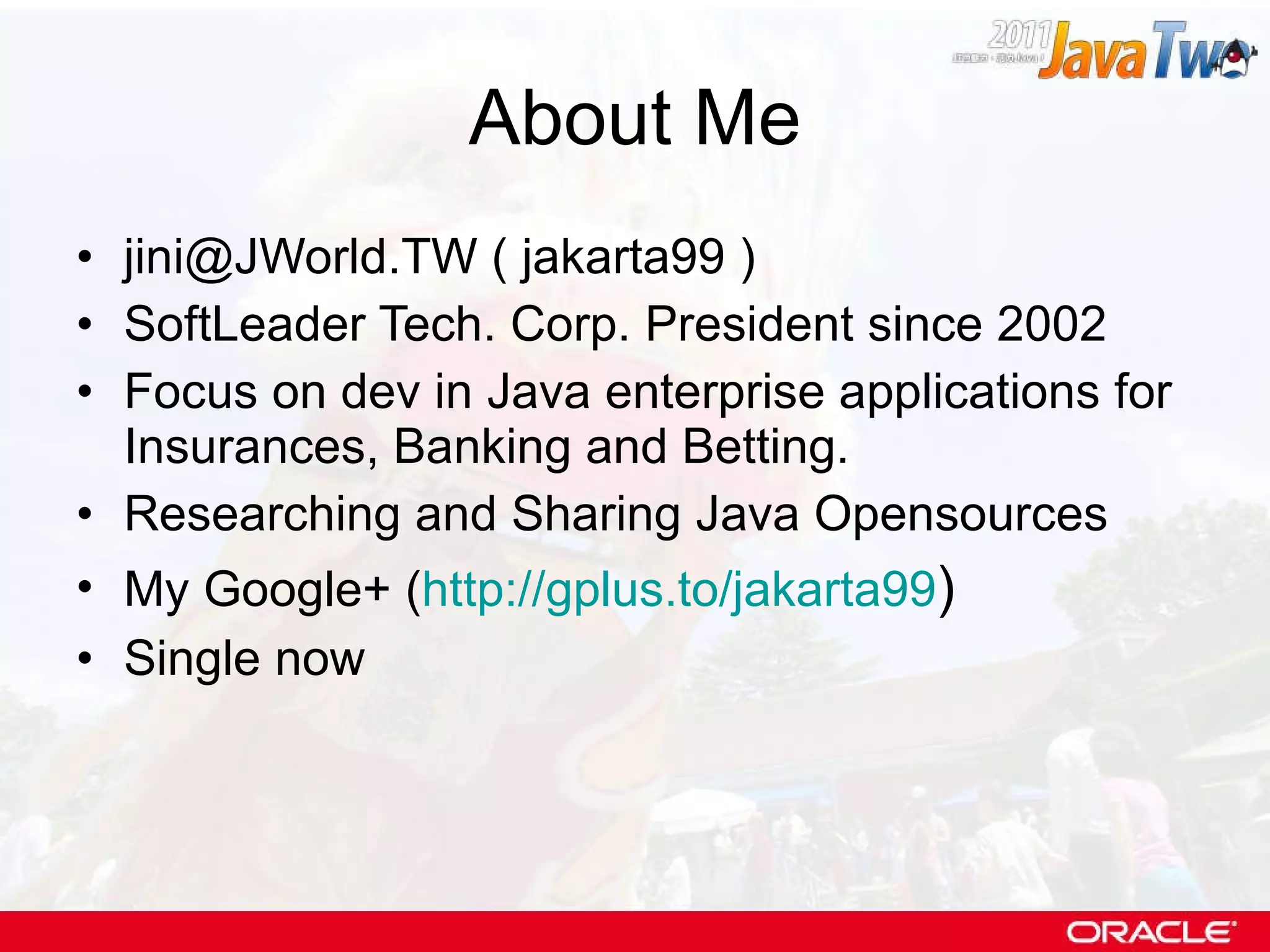 About Me jini@JWorld.TW ( jakarta99 ) SoftLeader Tech. Corp. President since 2002 Focus on dev in Java enterprise applications for Insurances, Banking and Betting. Researching and Sharing Java Opensources My Google+ ( http://gplus.to/jakarta99 ) Single now 