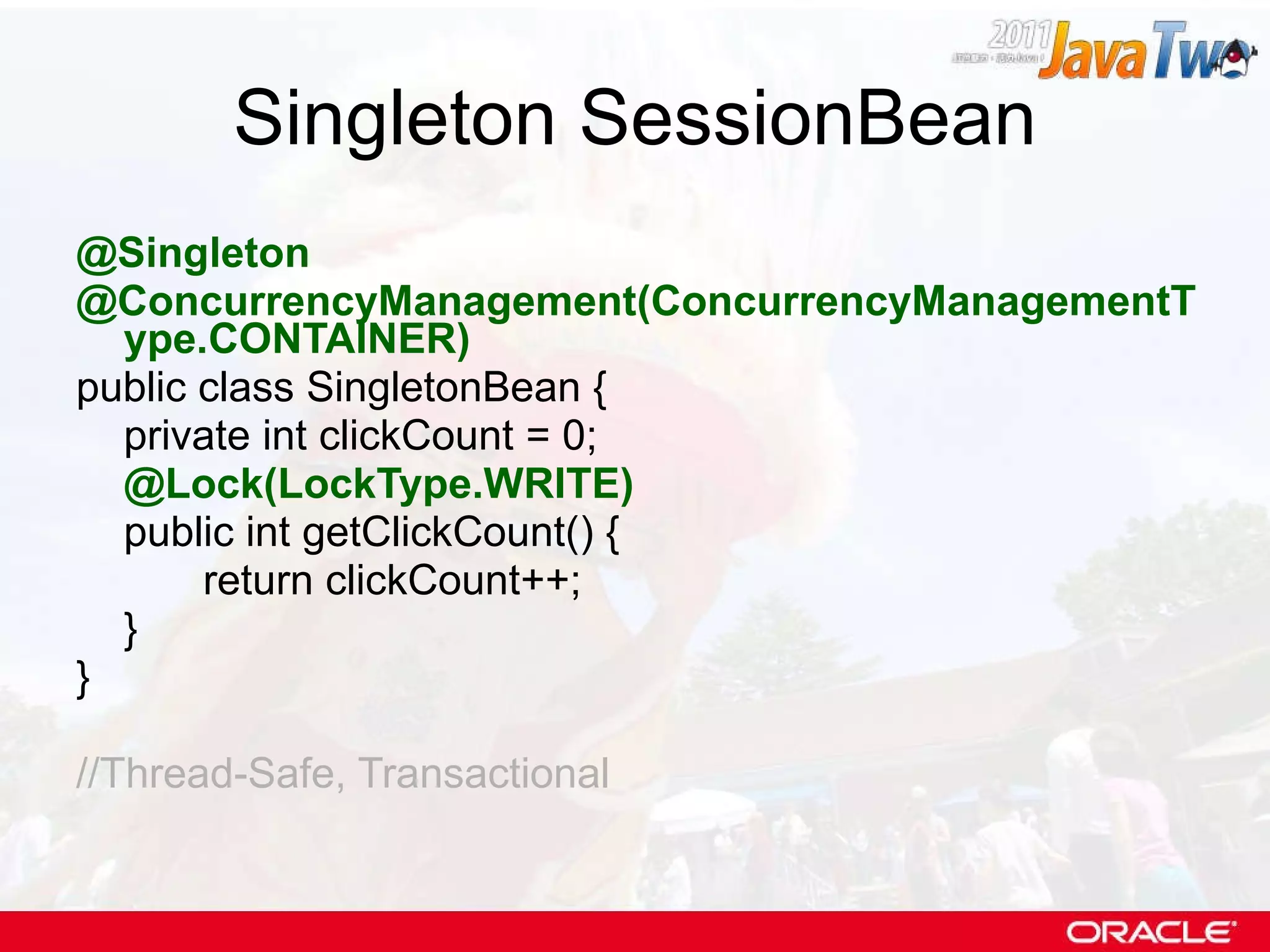 Singleton SessionBean @Singleton @ConcurrencyManagement(ConcurrencyManagementType.CONTAINER) public class SingletonBean { private int clickCount = 0; @Lock(LockType.WRITE) public int getClickCount() { return clickCount++; } } //Thread-Safe, Transactional 