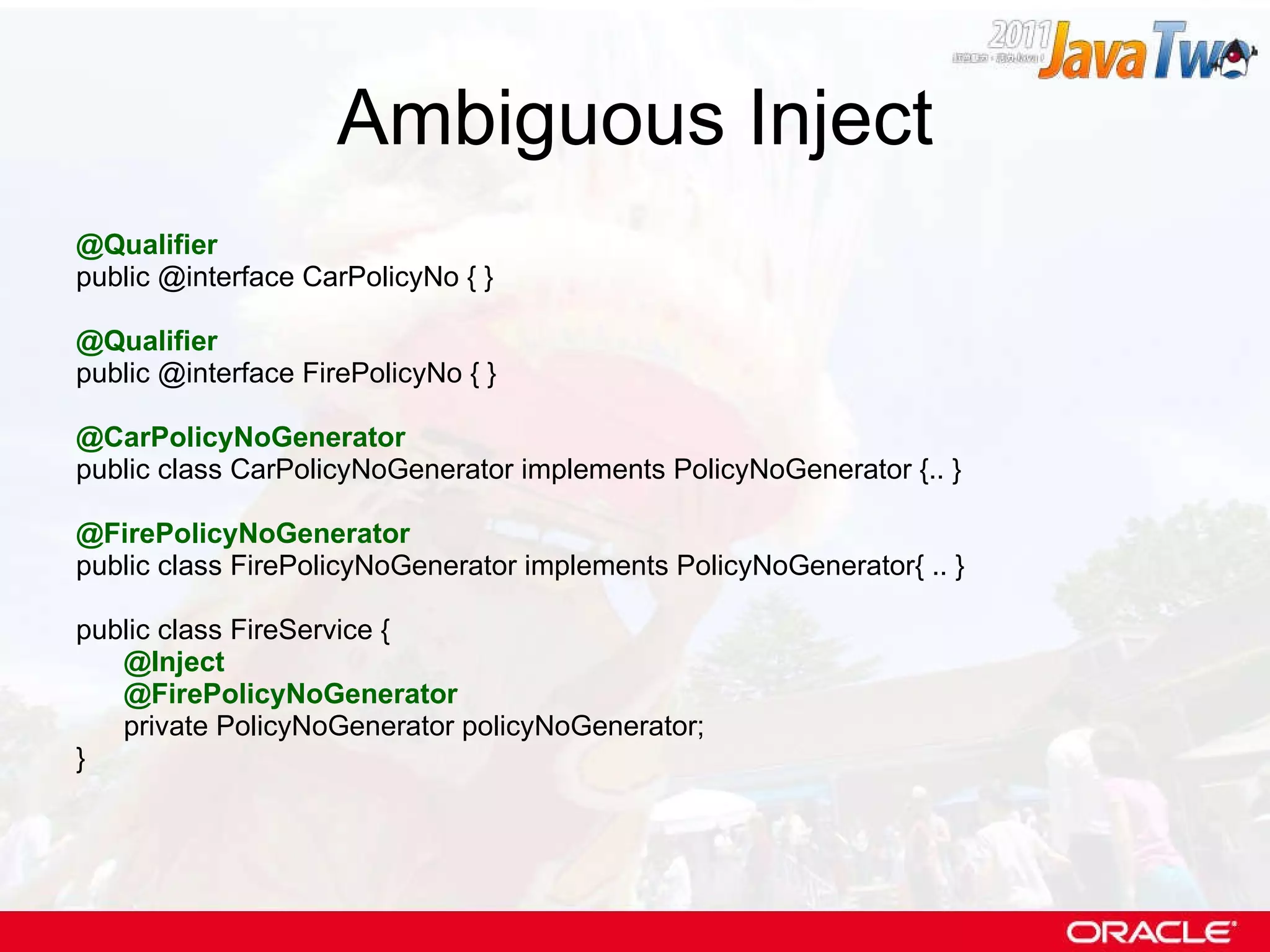 Ambiguous Inject @Qualifier public @interface CarPolicyNo { } @Qualifier public @interface FirePolicyNo { } @CarPolicyNoGenerator public class CarPolicyNoGenerator implements PolicyNoGenerator {.. } @FirePolicyNoGenerator public class FirePolicyNoGenerator implements PolicyNoGenerator{ .. } public class FireService { @Inject @FirePolicyNoGenerator private PolicyNoGenerator policyNoGenerator; } 