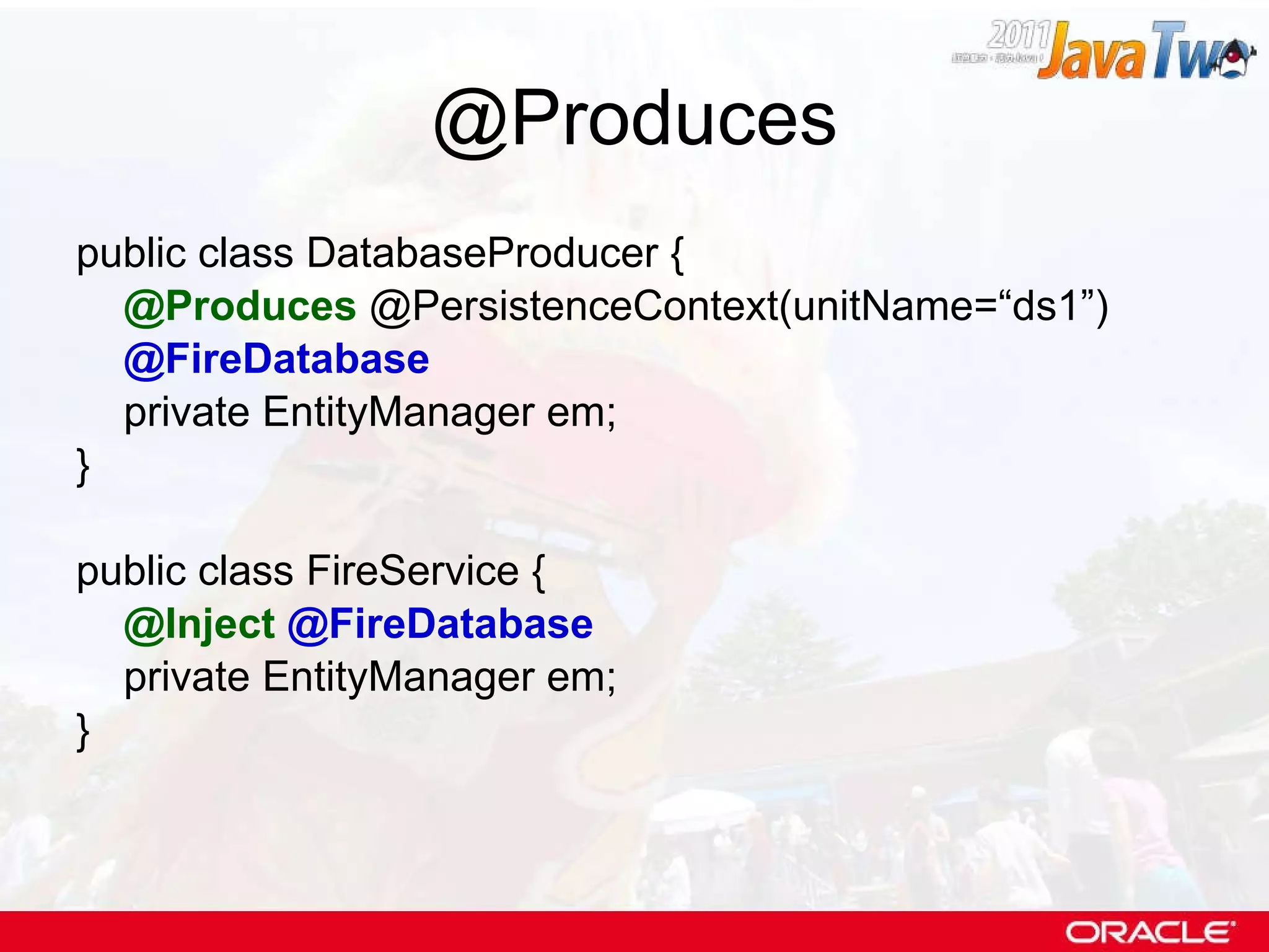 @Produces public class DatabaseProducer { @Produces  @PersistenceContext(unitName=“ds1”) @FireDatabase private EntityManager em; } public class FireService { @Inject   @FireDatabase private EntityManager em; } 