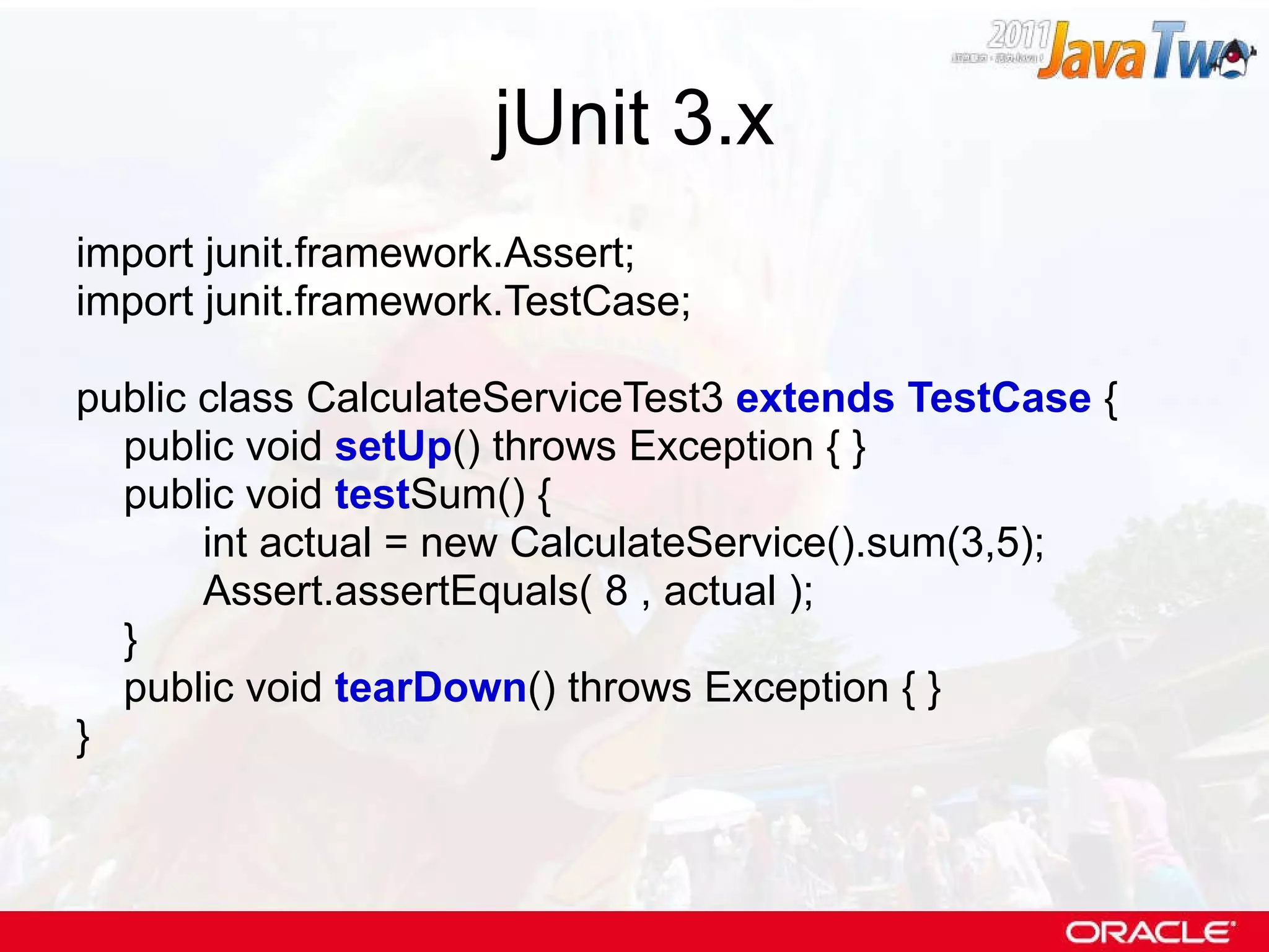 jUnit 3.x import junit.framework.Assert; import junit.framework.TestCase; public class CalculateServiceTest3  extends TestCase  { public void  setUp () throws Exception { } public void  test Sum() { int actual = new CalculateService().sum(3,5); Assert.assertEquals( 8 , actual ); } public void  tearDown () throws Exception { } } 