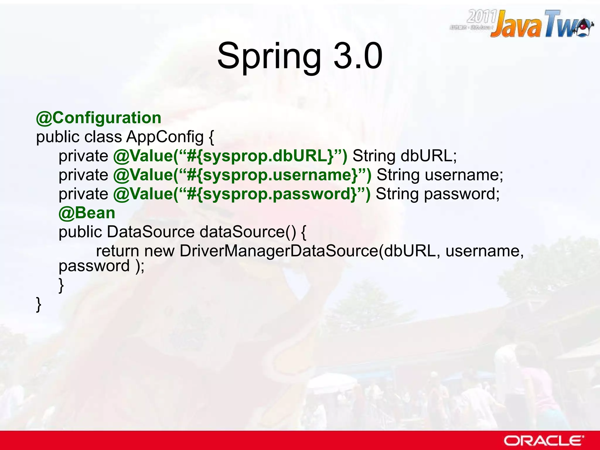 Spring 3.0 @Configuration public class AppConfig { private  @Value(“#{sysprop.dbURL}”)  String dbURL; private  @Value(“#{sysprop.username}”)  String username; private  @Value(“#{sysprop.password}”)  String password; @Bean public DataSource dataSource() { return new DriverManagerDataSource(dbURL, username, password ); } } 
