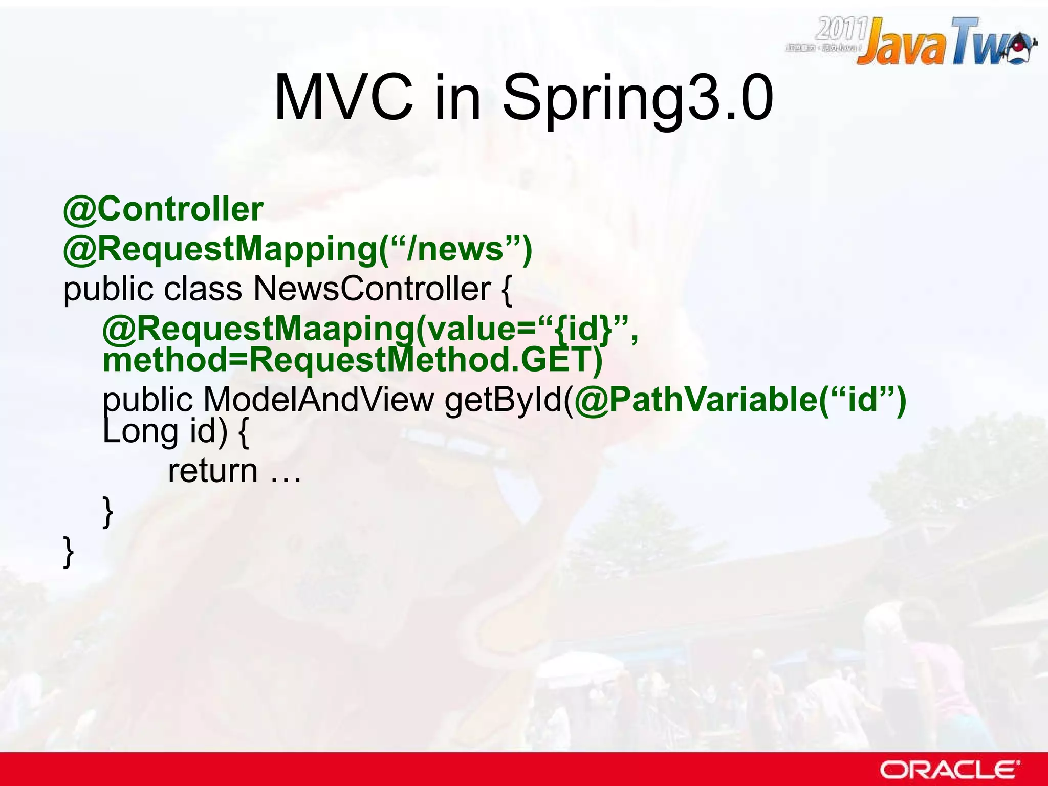 MVC in Spring3.0 @Controller @RequestMapping(“/news”) public class NewsController { @RequestMaaping(value=“{id}”,  method=RequestMethod.GET)   public ModelAndView getById( @PathVariable(“id”)  Long id) { return … } } 