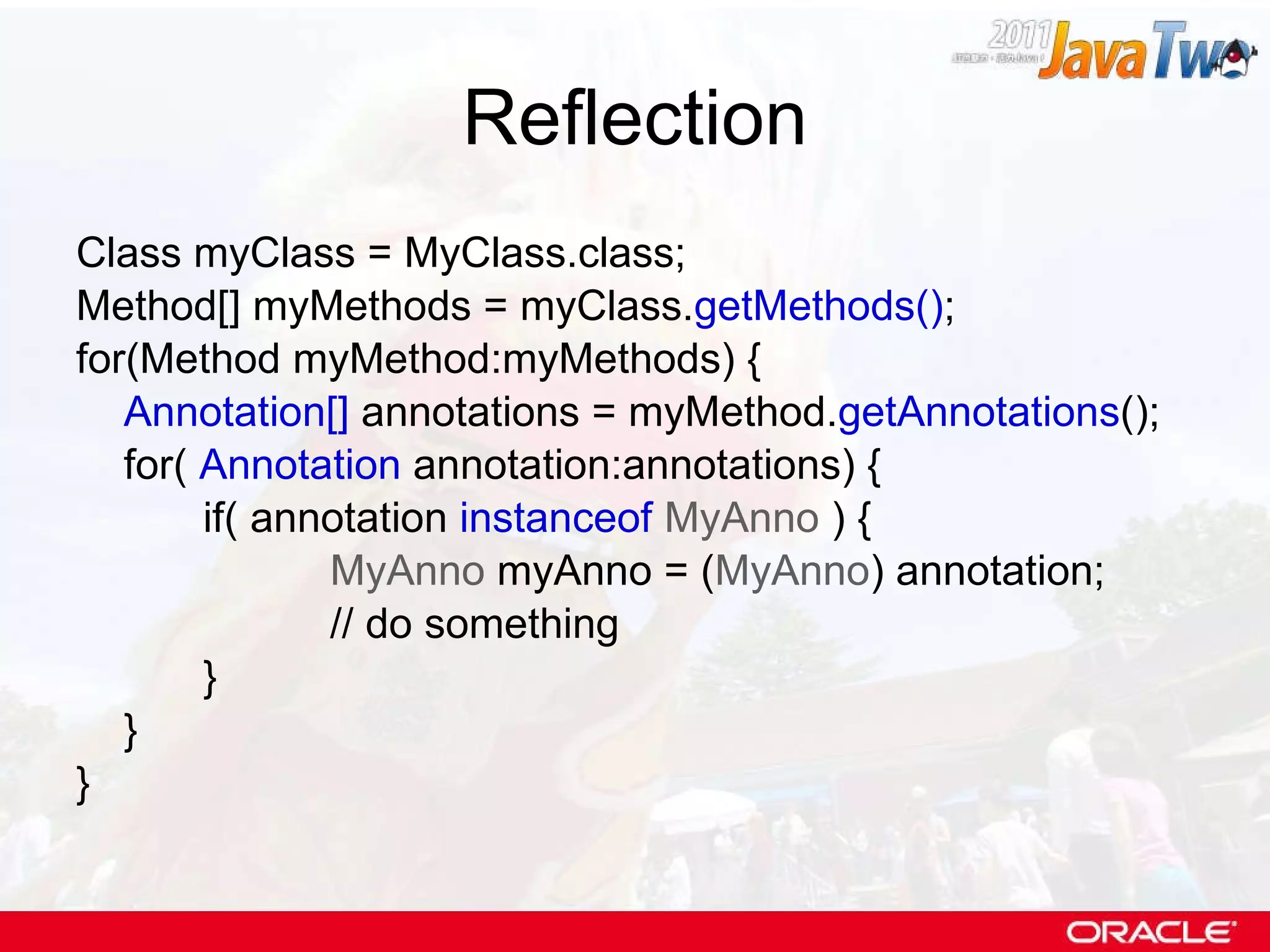 Reflection Class myClass = MyClass.class; Method[] myMethods = myClass. getMethods() ; for(Method myMethod:myMethods) { Annotation[]  annotations = myMethod. getAnnotations (); for(  Annotation  annotation:annotations) { if( annotation  instanceof   MyAnno  ) { MyAnno  myAnno = ( MyAnno ) annotation; // do something } } } 