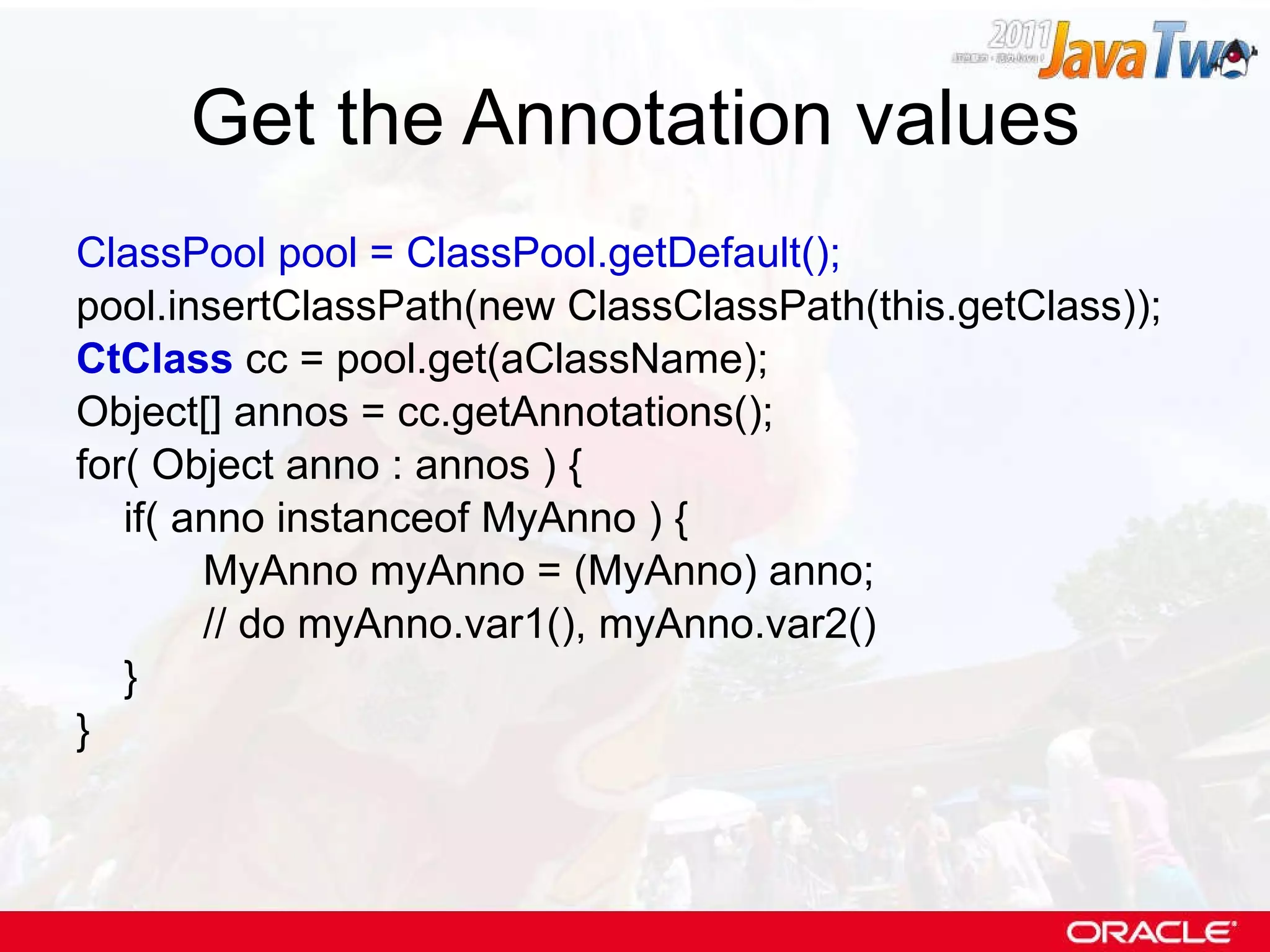 Get the Annotation values ClassPool pool = ClassPool.getDefault(); pool.insertClassPath(new ClassClassPath(this.getClass)); CtClass  cc = pool.get(aClassName); Object[] annos = cc.getAnnotations(); for( Object anno : annos ) { if( anno instanceof MyAnno ) { MyAnno myAnno = (MyAnno) anno; // do myAnno.var1(), myAnno.var2() } } 