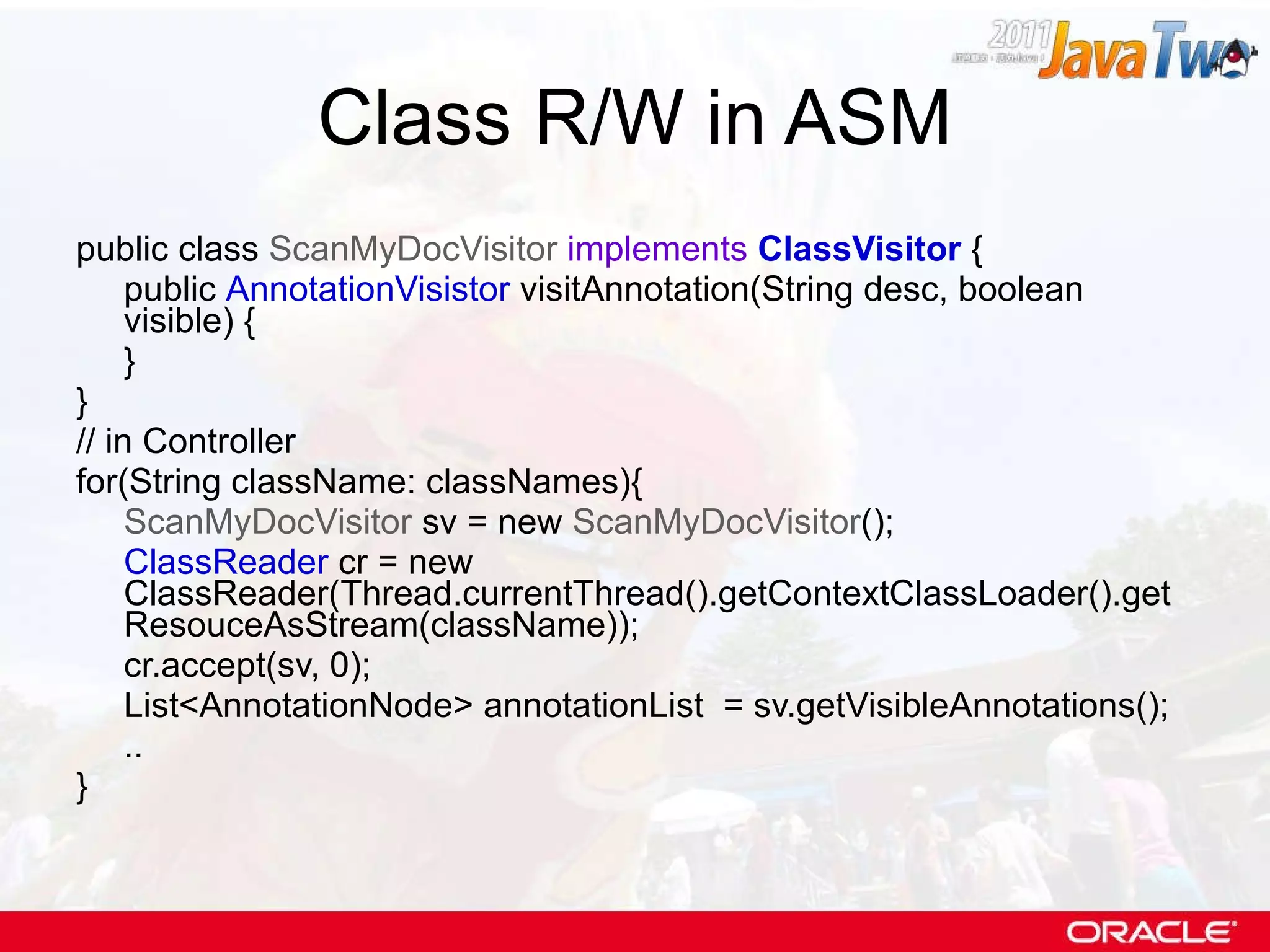 Class R/W in ASM public class  ScanMyDocVisitor   implements   ClassVisitor  { public  AnnotationVisistor  visitAnnotation(String desc, boolean visible) { } } // in Controller for(String className: classNames){ ScanMyDocVisitor  sv = new  ScanMyDocVisitor (); ClassReader  cr = new ClassReader(Thread.currentThread().getContextClassLoader().getResouceAsStream(className)); cr.accept(sv, 0); List<AnnotationNode> annotationList  = sv.getVisibleAnnotations(); .. } 