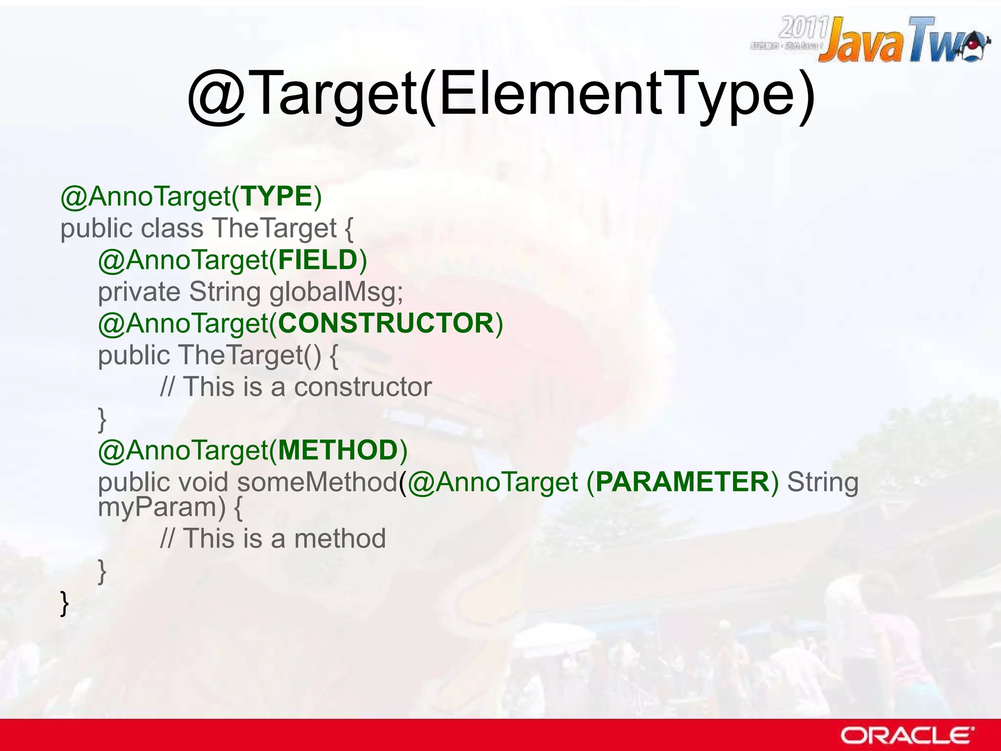 @Target(ElementType) @AnnoTarget( TYPE ) public class TheTarget { @AnnoTarget( FIELD ) private String globalMsg; @AnnoTarget( CONSTRUCTOR ) public TheTarget() { // This is a constructor } @AnnoTarget( METHOD ) public void someMethod ( @AnnoTarget ( PARAMETER )   String myParam) { // This is a method } } 