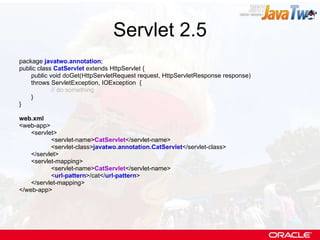 Servlet 2.5 package  javatwo.annotation ; public class  CatServlet  extends HttpServlet { public void doGet(HttpServletRequest request, HttpServletResponse response)  throws ServletException, IOException  { // do something } } web.xml <web-app> <servlet> <servlet-name> CatServlet </servlet-name> <servlet-class> javatwo.annotation.CatServlet </servlet-class> </servlet> <servlet-mapping> <servlet-name> CatServlet </servlet-name> < url-pattern >/cat</ url-pattern > </servlet-mapping> </web-app> 