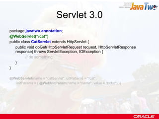 Servlet 3.0 package  javatwo.annotation ; @WebServlet(“/cat”) public class  CatServlet  extends HttpServlet { public void doGet(HttpServletRequest request, HttpServletResponse response) throws ServletException, IOException { // do something } } @WebServlet (name = &quot;catServlet&quot;, urlPatterns = &quot;/cat&quot;,   initParams = {  @WebInitParam (name = &quot;name&quot;, value = &quot;bobo&quot;) }) 