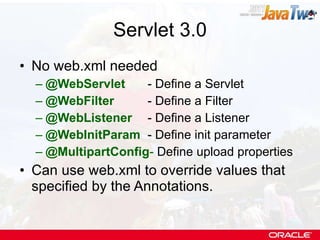 Servlet 3.0 No web.xml needed @WebServlet - Define a Servlet @WebFilter - Define a Filter @WebListener   - Define a Listener @WebInitParam - Define init parameter @MultipartConfig -  Define upload properties Can use web.xml to override values that specified by the Annotations. 